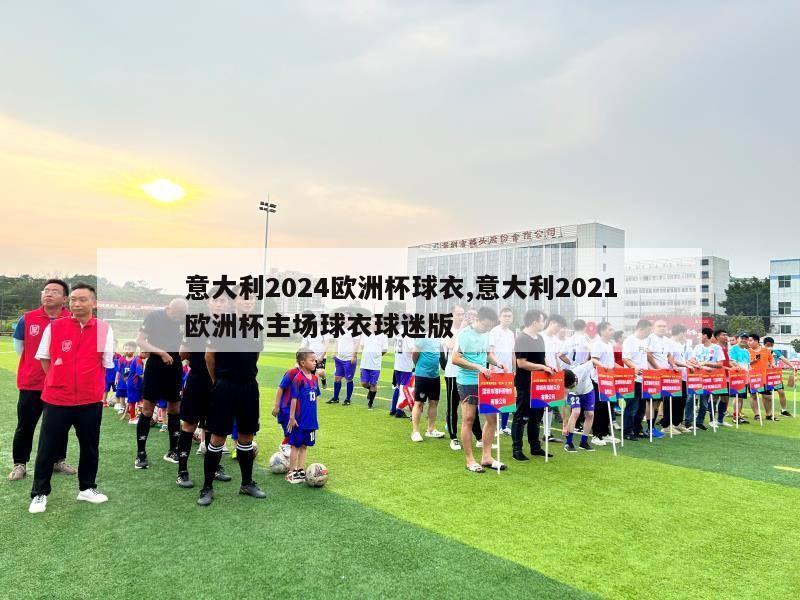 意大利2024欧洲杯球衣,意大利2021欧洲杯主场球衣球迷版